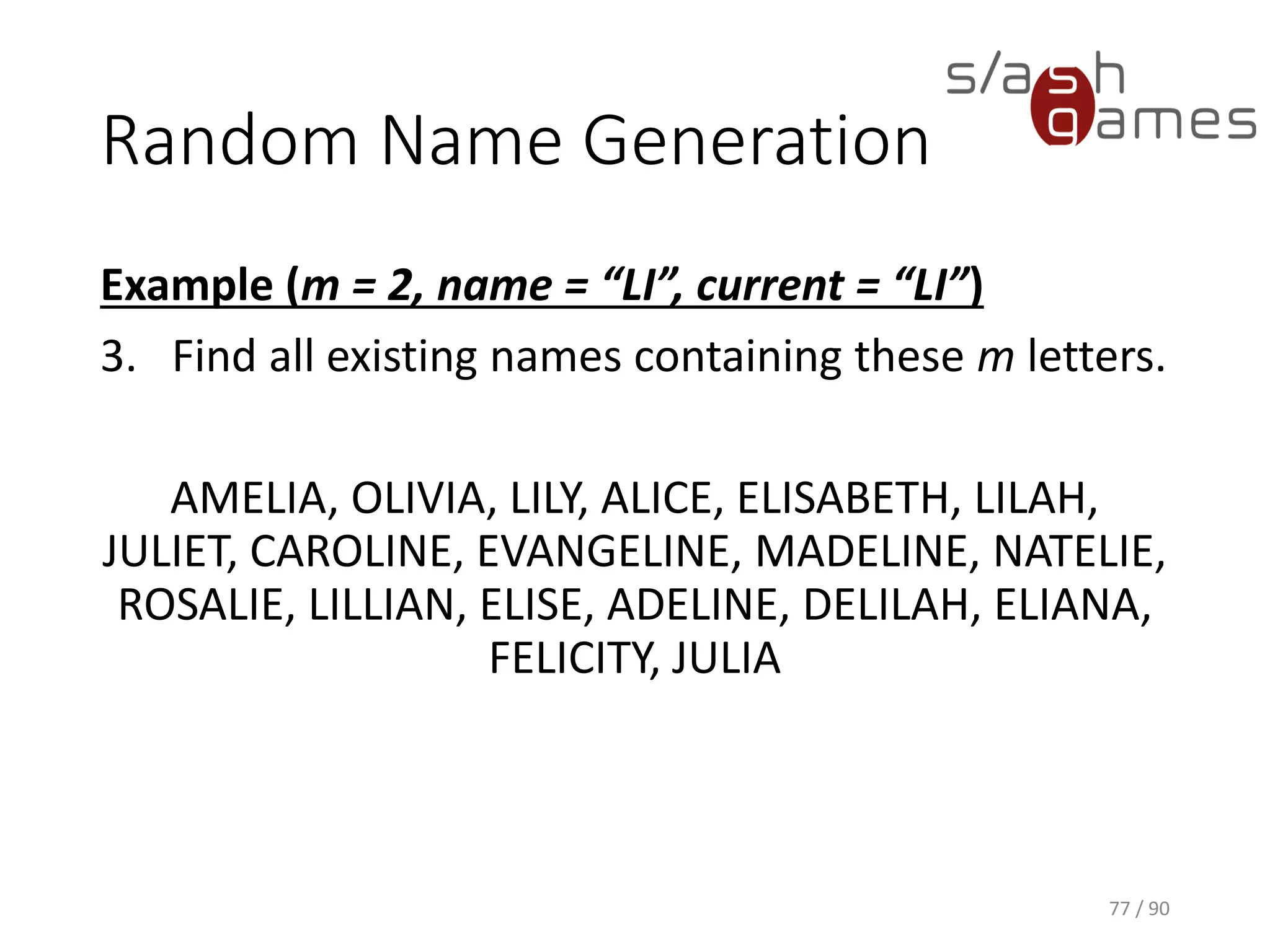 Random Name Generation
Example (m = 2, name = “LI”, current = “LI”)
3. Find all existing names containing these m letters.
AMELIA, OLIVIA, LILY, ALICE, ELISABETH, LILAH, JULIET,
CAROLINE, EVANGELINE, MADELINE, NATELIE, ROSALIE, LILLIAN,
ELISE, ADELINE, DELILAH, ELIANA, FELICITY, JULIA
77 / 90
 