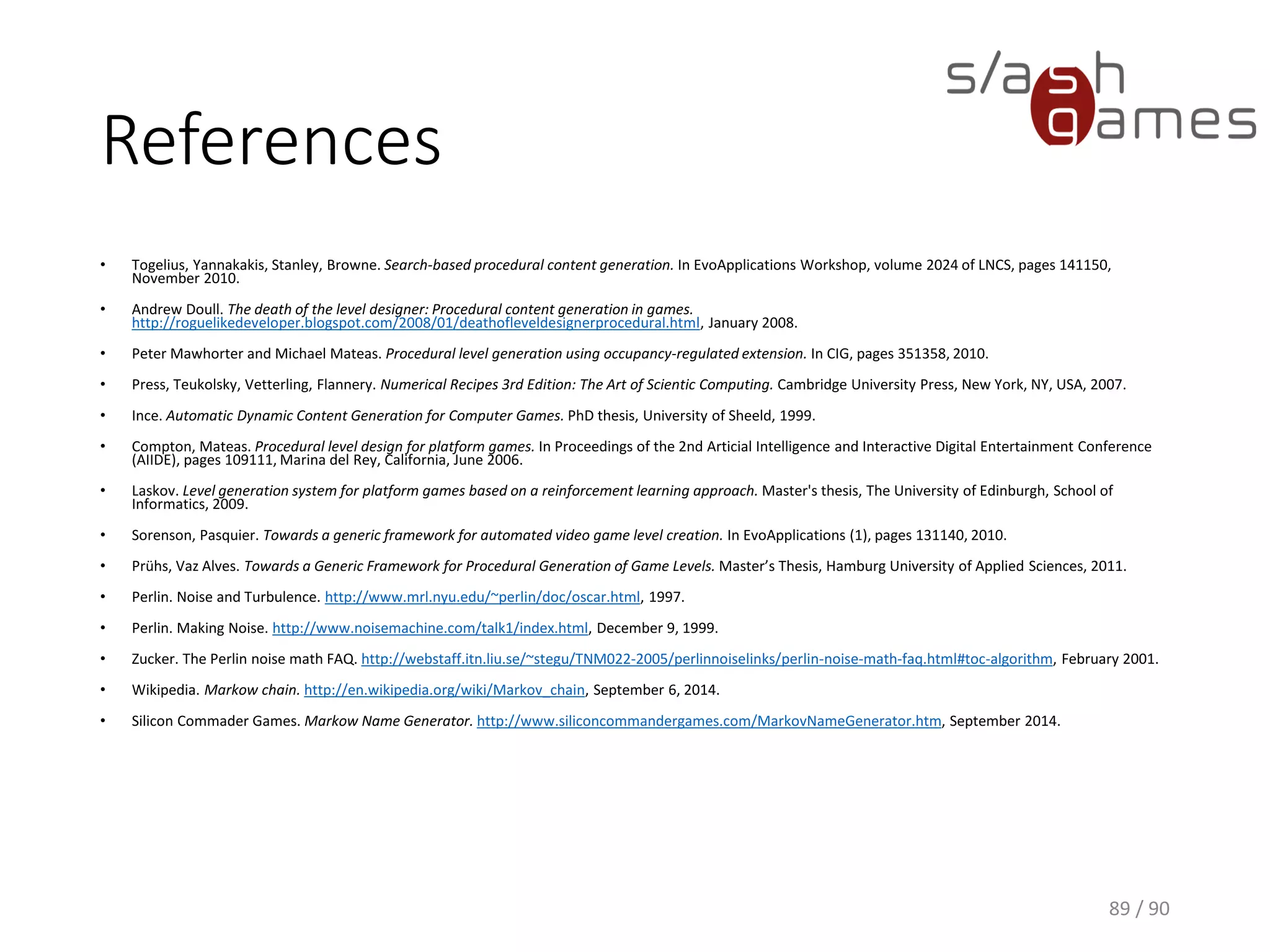 References
• Togelius, Yannakakis, Stanley, Browne. Search-based procedural content generation. In
EvoApplications Workshop, volume 2024 of LNCS, pages 141150, November 2010.
• Andrew Doull. The death of the level designer: Procedural content generation in games.
http://roguelikedeveloper.blogspot.de/2008/01/death-of-level-designer-procedural.html, January
2008.
• Peter Mawhorter and Michael Mateas. Procedural level generation using occupancy-regulated
extension. In CIG, pages 351358, 2010.
• Press, Teukolsky, Vetterling, Flannery. Numerical Recipes 3rd Edition: The Art of Scientic
Computing. Cambridge University Press, New York, NY, USA, 2007.
• Ince. Automatic Dynamic Content Generation for Computer Games. PhD thesis, University of
Sheeld, 1999.
• Compton, Mateas. Procedural level design for platform games. In Proceedings of the 2nd Articial
Intelligence and Interactive Digital Entertainment Conference (AIIDE), pages 109111, Marina del
Rey, California, June 2006.
 