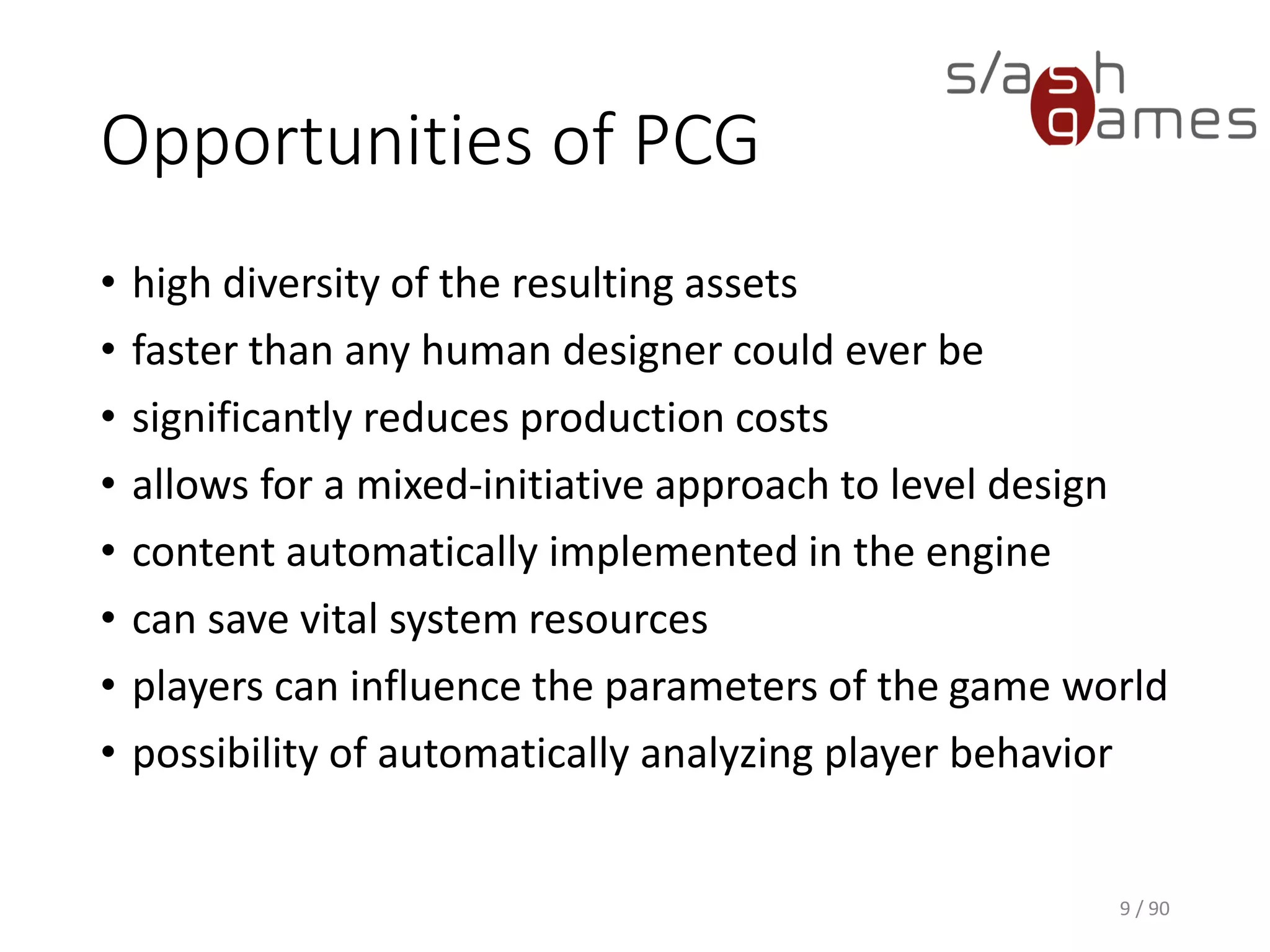 Opportunities of PCG
• high diversity of the resulting assets
• faster than any human designer could ever be
• significantly reduces production costs
• allows for a mixed-initiative approach to level design
• content automatically implemented in the engine
• can save vital system resources
• players can influence the parameters of the game world
• possibility of automatically analyzing player behavior
9 / 90
 