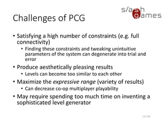 Challenges of PCG
• Satisfying a high number of constraints (e.g. full connectivity)
▪ Finding these constraints and tweaking unintuitive parameters of
the system can degenerate into trial and error
• Produce aesthetically pleasing results
▪ Levels can become too similar to each other
• Maximize the expressive range (variety of results)
▪ Can decrease co-op multiplayer playability
• May require spending too much time on inventing a sophisticated
level generator
13 / 90
 