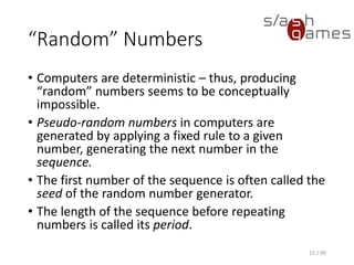 “Random” Numbers
• Computers are deterministic – thus, producing “random” numbers
seems to be conceptually impossible.
• Pseudo-random numbers in computers are generated by applying a
fixed rule to a given number, generating the next number in the
sequence.
• The first number of the sequence is often called the seed of the
random number generator.
• The length of the sequence before repeating numbers is called its
period.
15 / 90
 