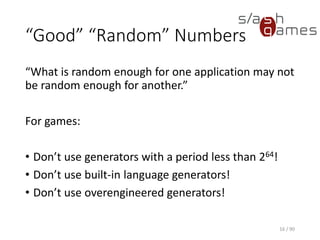 “Good” “Random” Numbers
“What is random enough for one application may not be random
enough for another.”
For games:
• Don’t use generators with a period less than 264!
• Don’t use built-in language generators!
• Don’t use overengineered generators!
16 / 90
 