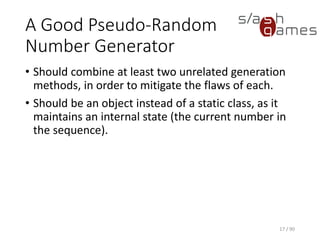 A Good Pseudo-Random Number Generator
• Should combine at least two unrelated generation methods, in order
to mitigate the flaws of each.
• Should be an object instead of a static class, as it maintains an
internal state (the current number in the sequence).
17 / 90
 