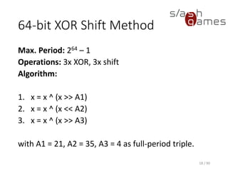 64-bit XOR Shift Method
Max. Period: 264 – 1
Operations: 3x XOR, 3x shift
Algorithm:
1. x = x ^ (x >> A1)
2. x = x ^ (x << A2)
3. x = x ^ (x >> A3)
with A1 = 21, A2 = 35, A3 = 4 as full-period triple.
18 / 90
 