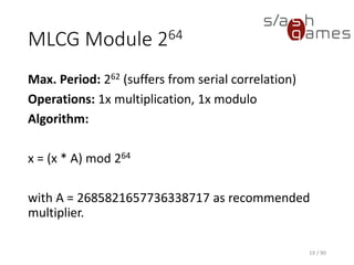 MLCG Module 264
Max. Period: 262 (suffers from serial correlation)
Operations: 1x multiplication, 1x modulo
Algorithm:
x = (x * A) mod 264
with A = 2685821657736338717 as recommended multiplier.
19 / 90
 