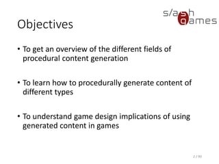 Objectives
• To get an overview of the different fields of procedural content
generation
• To learn how to procedurally generate content of different types
• To understand game design implications of using generated content
in games
2 / 90
 