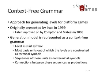Context-Free Grammar
• Approach for generating levels for platform games
• Originally presented by Ince in 1999
▪ Later improved on by Compton and Mateas in 2006
• Generation model is represented as a context-free grammar
▪ Level as start symbol
▪ Most basic units out of which the levels are constructed as
terminal symbols
▪ Sequences of these units as nonterminal symbols
▪ Connections between these sequences as productions
22 / 90
 