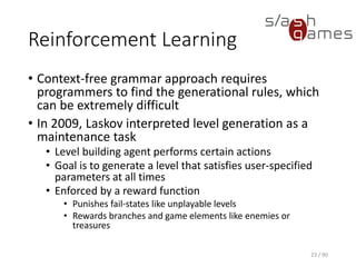 Reinforcement Learning
• Context-free grammar approach requires programmers to find the
generational rules, which can be extremely difficult
• In 2009, Laskov interpreted level generation as a maintenance task
▪ Level building agent performs certain actions
▪ Goal is to generate a level that satisfies user-specified
parameters at all times
▪ Enforced by a reward function
o Punishes fail-states like unplayable levels
o Rewards branches and game elements like enemies or treasures
23 / 90
 