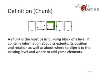 Definition (Chunk)
28 / 90
A chunk is the most basic building block of a level. It contains
information about its extents, its position and rotation as well as about
where to align it to the existing level and where to add game elements.
 
