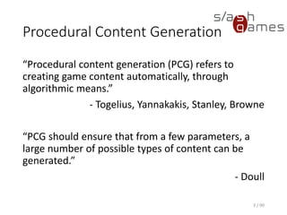 Procedural Content Generation
“Procedural content generation (PCG) refers to creating game content
automatically, through algorithmic means.”
- Togelius, Yannakakis, Stanley, Browne
“PCG should ensure that from a few parameters, a large number of
possible types of content can be generated.”
- Doull
3 / 90
 