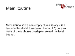 35 / 90
Main Routine
Precondition: C is a non-empty chunk library. L is a bounded level
which contains chunks of C, only, and none of these chunks overlap or
exceed the level bounds.
 