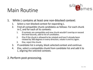 36 / 90
Main Routine
1. While L contains at least one non-blocked context:
1. Select a non-blocked context for expanding L.
2. Find all compatible chunk candidates as follows: For each chunk in C, and
for each of its contexts:
1. If contexts are compatible and new chunk wouldn't overlap or exceed the level
bounds, add to list of candidates.
2. Else if the chunk is allowed to be rotated and hasn't already been rotated by 360
degrees in every direction, rotate it and try again.
3. Else, reject the chunk.
3. If candidate list is empty, block selected context and continue.
4. Else, select a compatible chunk from candidate list and add it to L, aligning
the selected contexts.
2. Perform post-processing.
 