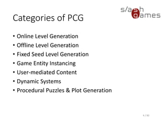 Categories of PCG
• Online Level Generation
• Offline Level Generation
• Fixed Seed Level Generation
• Game Entity Instancing
• User-mediated Content
• Dynamic Systems
• Procedural Puzzles & Plot Generation
4 / 90
 
