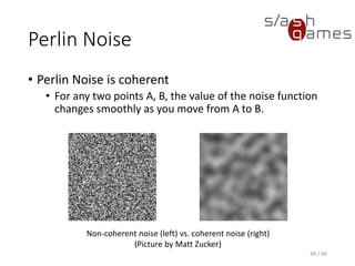 Perlin Noise
• Perlin Noise is coherent
▪ For any two points A, B, the value of the noise function changes
smoothly as you move from A to B.
49 / 90
Non-coherent noise (left) vs. coherent noise (right)
(Picture by Matt Zucker)
 