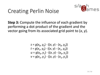 Creating Perlin Noise
Step 3: Compute the influence of each gradient by performing a dot
product of the gradient and the vector going from its associated grid
point to (x, y).
59 / 90
s = g(x0, y0) · ((x, y) -
(x0, y0))
t = g(x1, y0) · ((x, y) - (x1, y0))
u = g(x0, y1) · ((x, y) - (x0, y1))
v = g(x1, y1) · ((x, y) - (x1, y1))
 