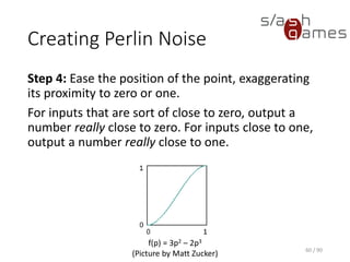 Creating Perlin Noise
Step 4: Ease the position of the point, exaggerating its proximity to
zero or one.
For inputs that are sort of close to zero, output a number really close to
zero. For inputs close to one, output a number really close to one.
60 / 90
f(p) = 3p2 – 2p3
(Picture by Matt Zucker)
 