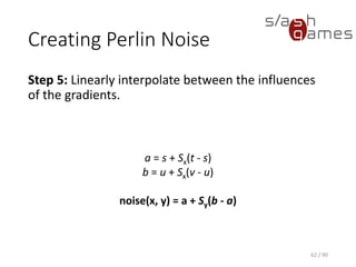 Creating Perlin Noise
Step 5: Linearly interpolate between the influences of the gradients.
62 / 90
a = s + Sx(t - s)
b = u + Sx(v - u)
noise(x, y) = a + Sy(b - a)
 