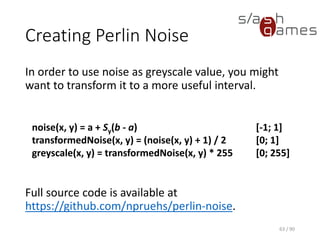 Creating Perlin Noise
In order to use noise as greyscale value, you might want to transform it
to a more useful interval.
Full source code is available at https://github.com/npruehs/perlin-noise.
63 / 90
noise(x, y) = a + Sy(b - a)
[-1; 1]
transformedNoise(x, y) = (noise(x, y) + 1) / 2 [0; 1]
greyscale(x, y) = transformedNoise(x, y) * 255 [0; 255]
 