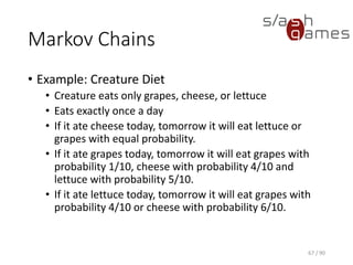 Markov Chains
• Example: Creature Diet
▪ Creature eats only grapes, cheese, or lettuce
▪ Eats exactly once a day
▪ If it ate cheese today, tomorrow it will eat lettuce or grapes with
equal probability.
▪ If it ate grapes today, tomorrow it will eat grapes with probability
1/10, cheese with probability 4/10 and lettuce with probability
5/10.
▪ If it ate lettuce today, tomorrow it will eat grapes with probability
4/10 or cheese with probability 6/10.
67 / 90
 