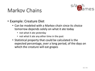 Markov Chains
• Example: Creature Diet
▪ Can be modeled with a Markov chain since its choice tomorrow
depends solely on what it ate today
o not what it ate yesterday
o not what it ate any other time in the past
▪ Statistical property that could be calculated is the expected
percentage, over a long period, of the days on which the
creature will eat grapes
68 / 90
 