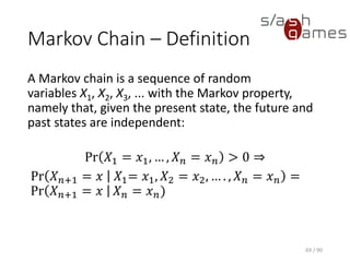 Markov Chain – Definition
A Markov chain is a sequence of random variables X1, X2, X3, ... with
the Markov property, namely that, given the present state, the future
and past states are independent:
Pr 𝑋1 = 𝑥1, … , 𝑋 𝑛 = 𝑥 𝑛 > 0 ⇒
Pr 𝑋 𝑛+1 = 𝑥 𝑋1= 𝑥1, 𝑋2 = 𝑥2, … . , 𝑋 𝑛 = 𝑥 𝑛 = Pr 𝑋 𝑛+1 = 𝑥 𝑋 𝑛 = 𝑥 𝑛)
69 / 90
 
