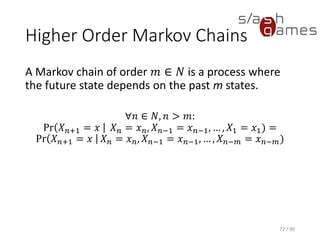 Higher Order Markov Chains
A Markov chain of order 𝑚 ∈ 𝑁 is a process where the future state
depends on the past m states.
∀𝑛 ∈ 𝑁, 𝑛 > 𝑚:
Pr 𝑋 𝑛+1 = 𝑥 𝑋 𝑛 = 𝑥 𝑛, 𝑋 𝑛−1 = 𝑥 𝑛−1, … , 𝑋1 = 𝑥1) =
Pr 𝑋 𝑛+1 = 𝑥 𝑋 𝑛 = 𝑥 𝑛, 𝑋 𝑛−1 = 𝑥 𝑛−1, … , 𝑋 𝑛−𝑚 = 𝑥 𝑛−𝑚)
72 / 90
 