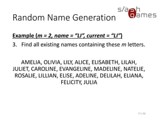 Random Name Generation
Example (m = 2, name = “LI”, current = “LI”)
3. Find all existing names containing these m letters.
AMELIA, OLIVIA, LILY, ALICE, ELISABETH, LILAH, JULIET,
CAROLINE, EVANGELINE, MADELINE, NATELIE, ROSALIE, LILLIAN,
ELISE, ADELINE, DELILAH, ELIANA, FELICITY, JULIA
77 / 90
 