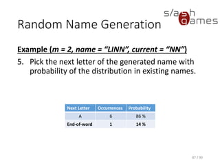 Random Name Generation
Example (m = 2, name = “LINN”, current = “NN”)
5. Pick the next letter of the generated name with probability of the
distribution in existing names.
87 / 90
Next Letter Occurrences Probability
A 6 86 %
End-of-word 1 14 %
 