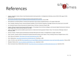 References
• Togelius, Yannakakis, Stanley, Browne. Search-based procedural content generation. In
EvoApplications Workshop, volume 2024 of LNCS, pages 141150, November 2010.
• Andrew Doull. The death of the level designer: Procedural content generation in games.
http://roguelikedeveloper.blogspot.de/2008/01/death-of-level-designer-procedural.html, January
2008.
• Peter Mawhorter and Michael Mateas. Procedural level generation using occupancy-regulated
extension. In CIG, pages 351358, 2010.
• Press, Teukolsky, Vetterling, Flannery. Numerical Recipes 3rd Edition: The Art of Scientic
Computing. Cambridge University Press, New York, NY, USA, 2007.
• Ince. Automatic Dynamic Content Generation for Computer Games. PhD thesis, University of
Sheeld, 1999.
• Compton, Mateas. Procedural level design for platform games. In Proceedings of the 2nd Articial
Intelligence and Interactive Digital Entertainment Conference (AIIDE), pages 109111, Marina del
Rey, California, June 2006.
 