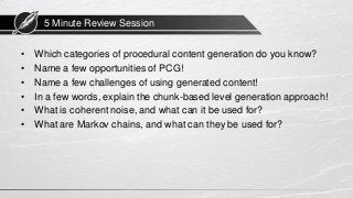 5 Minute Review Session
• Which categories of procedural content generation do you know?
• Name a few opportunities of PCG!
• Name a few challenges of using generated content!
• In a few words, explain the chunk-based level generation approach!
• What is coherent noise, and what can it be used for?
• What are Markov chains, and what can they be used for?
 