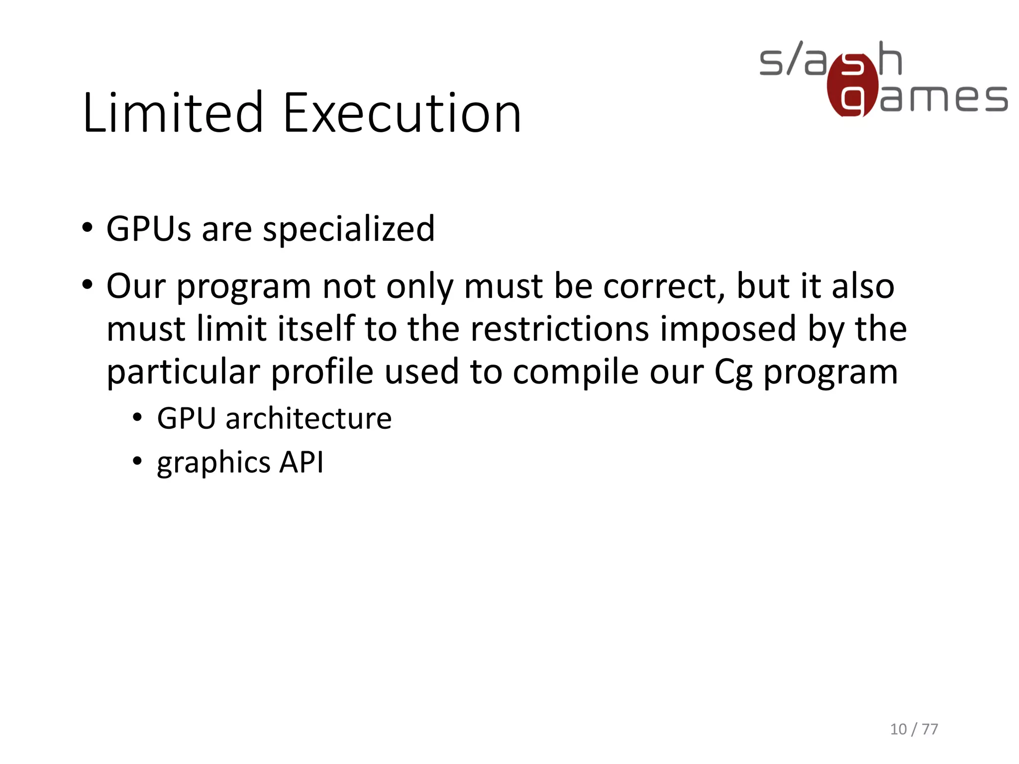 Limited Execution
• GPUs are specialized
• Our program not only must be correct, but it also
must limit itself to the restrictions imposed by the
particular profile used to compile our Cg program
• GPU architecture
• graphics API
10 / 77
 