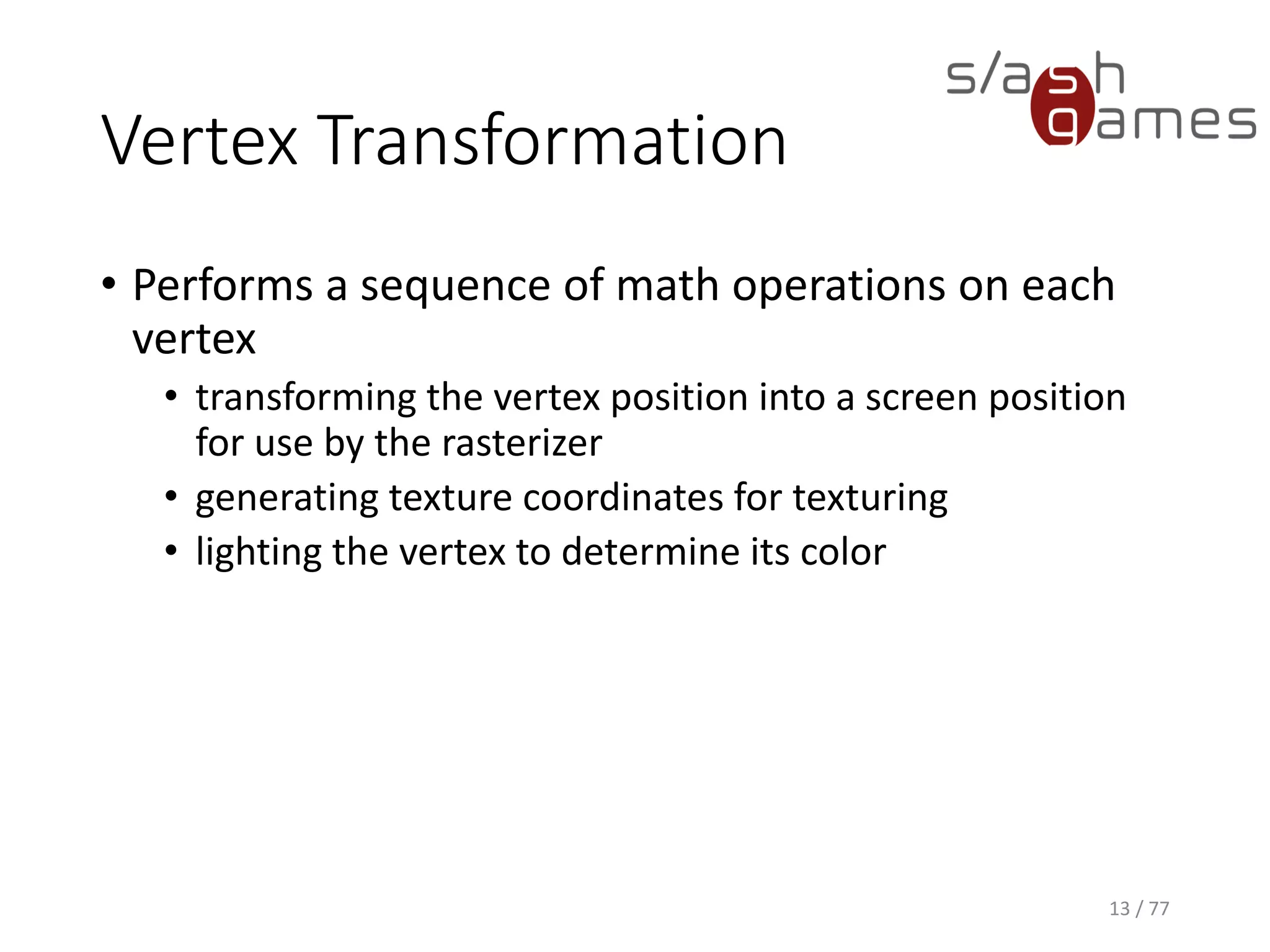 Vertex Transformation
13 / 77
• Performs a sequence of math operations on each
vertex
• transforming the vertex position into a screen position
for use by the rasterizer
• generating texture coordinates for texturing
• lighting the vertex to determine its color
 