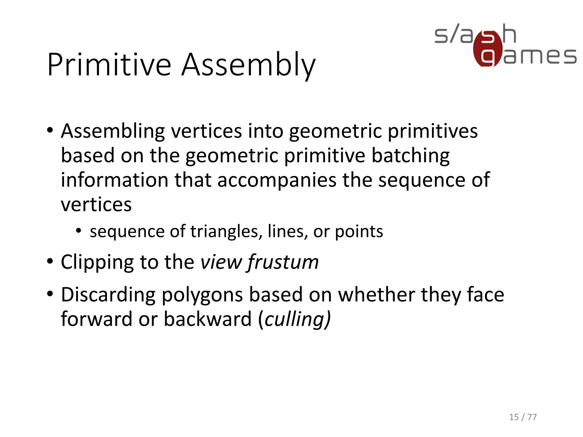 Primitive Assembly
• Assembling vertices into geometric primitives
based on the geometric primitive batching
information that accompanies the sequence of
vertices
• sequence of triangles, lines, or points
• Clipping to the view frustum
• Discarding polygons based on whether they face
forward or backward (culling)
15 / 77
 