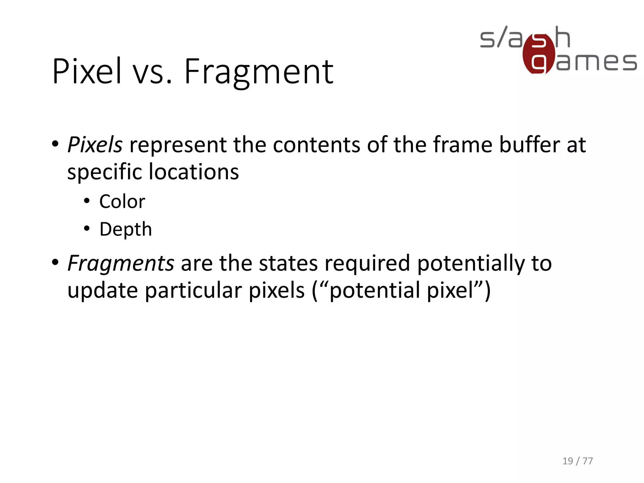 Pixel vs. Fragment
• Pixels represent the contents of the frame buffer at
specific locations
• Color
• Depth
• Fragments are the states required potentially to
update particular pixels (“potential pixel”)
19 / 77
 
