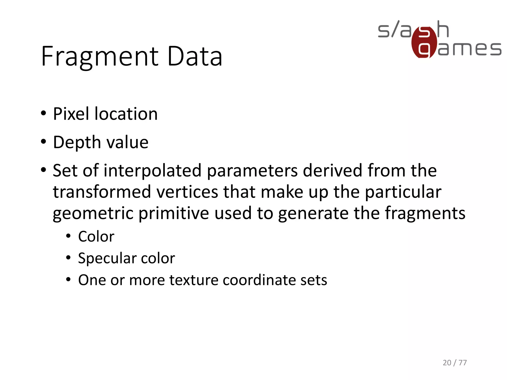 Fragment Data
• Pixel location
• Depth value
• Set of interpolated parameters derived from the
transformed vertices that make up the particular
geometric primitive used to generate the fragments
• Color
• Specular color
• One or more texture coordinate sets
20 / 77
 