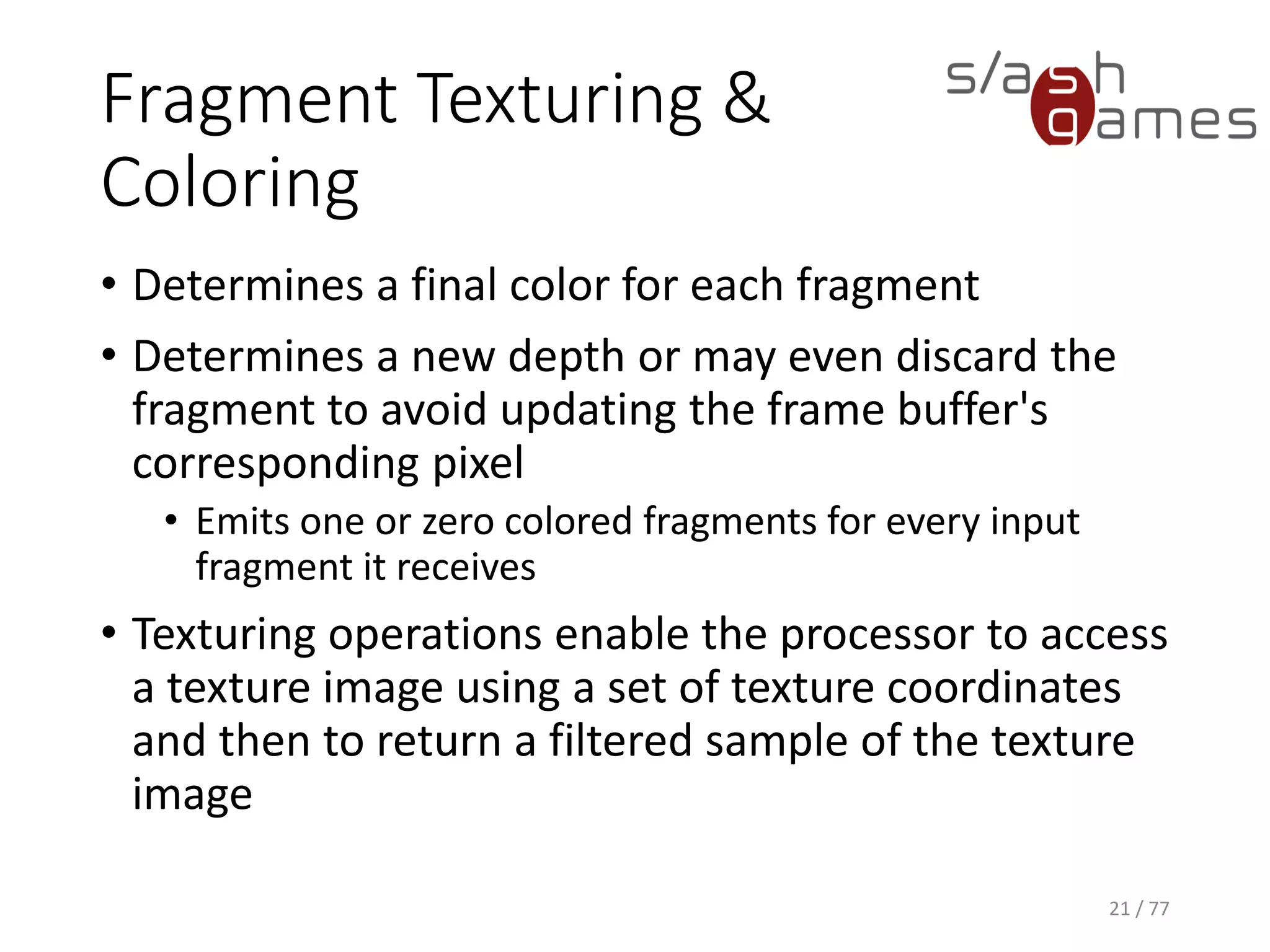 Fragment Texturing &
Coloring
• Determines a final color for each fragment
• Determines a new depth or may even discard the
fragment to avoid updating the frame buffer's
corresponding pixel
• Emits one or zero colored fragments for every input
fragment it receives
• Texturing operations enable the processor to access
a texture image using a set of texture coordinates
and then to return a filtered sample of the texture
image
21 / 77
 