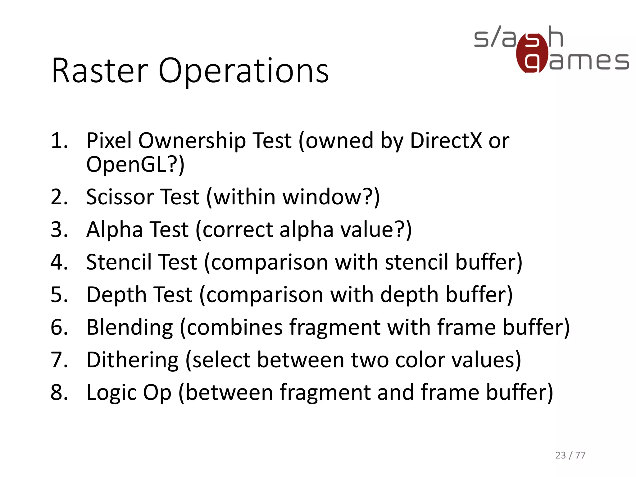 Raster Operations
1. Pixel Ownership Test (owned by DirectX or
OpenGL?)
2. Scissor Test (within window?)
3. Alpha Test (correct alpha value?)
4. Stencil Test (comparison with stencil buffer)
5. Depth Test (comparison with depth buffer)
6. Blending (combines fragment with frame buffer)
7. Dithering (select between two color values)
8. Logic Op (between fragment and frame buffer)
23 / 77
 