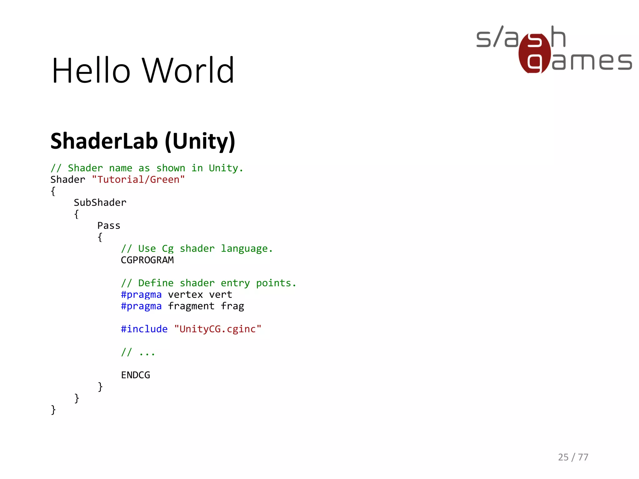 Hello World
Cg
25 / 77
// Define vertex shader output format.
struct v_Output
{
float4 position : POSITION;
float4 color : COLOR;
};
v_Output vert(float4 position : POSITION)
{
v_Output OUT;
// Transform object coordinates to clip coordinates.
OUT.position = mul(UNITY_MATRIX_MVP, position);
// Set vertex color to RGBA green.
OUT.color = float4(0, 1, 0, 1);
return OUT;
}
 
