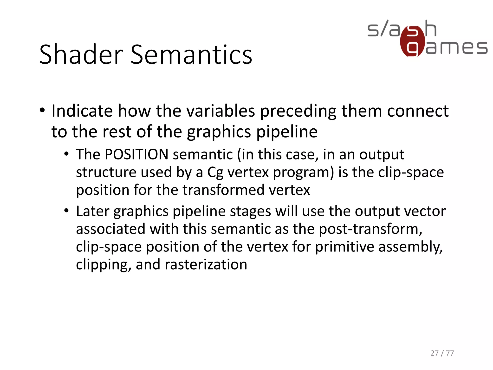 Shader Semantics
• Indicate how the variables preceding them connect
to the rest of the graphics pipeline
• The COLOR semantic in this context is what Direct3D
calls the "diffuse vertex color" and OpenGL calls the
"primary vertex color.“
• Color interpolation for a triangle or other geometric
primitive during rasterization depends on the primitive's
per-vertex colors.
27 / 77
 
