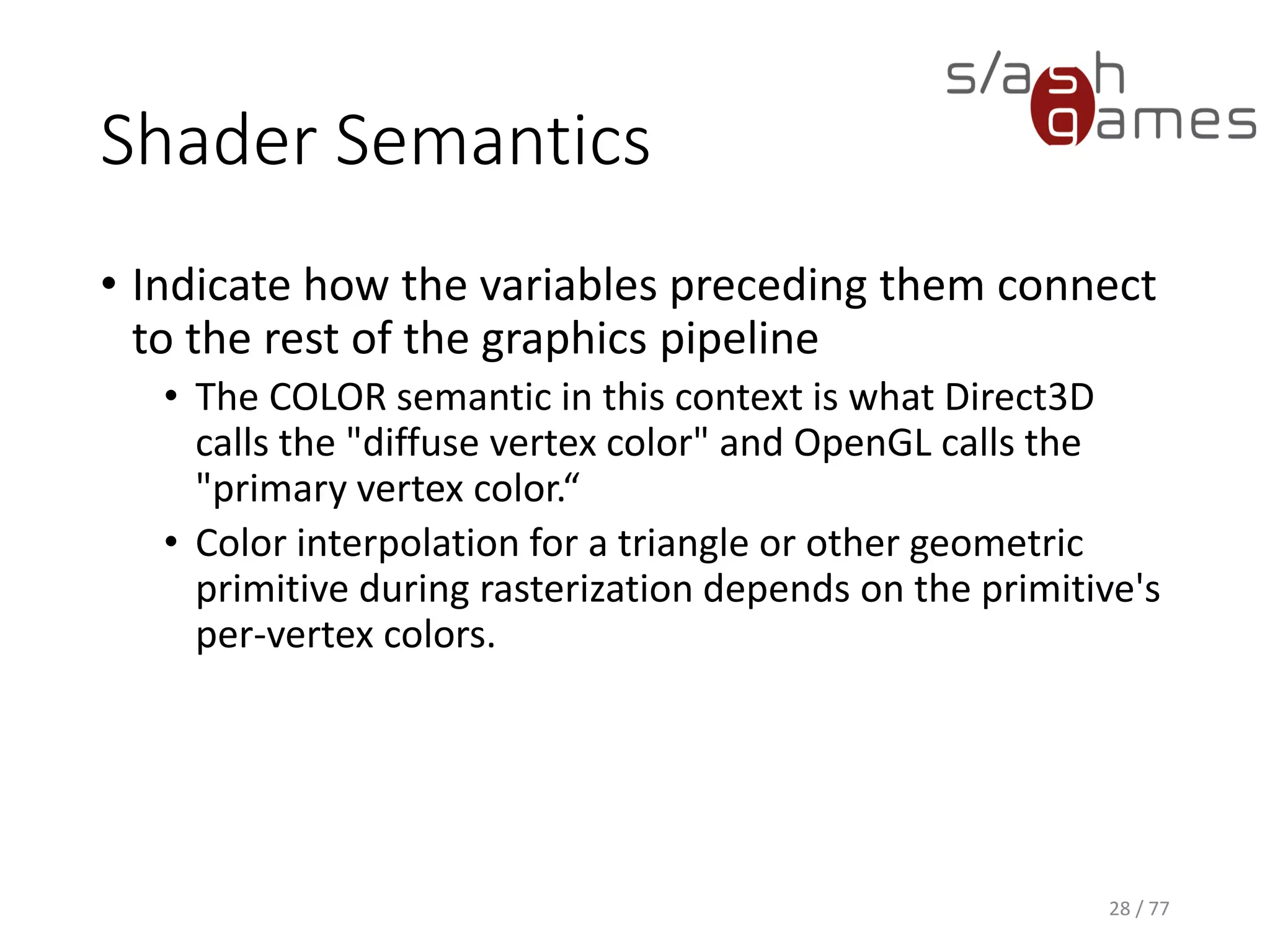 Hello World
Cg
28 / 77
// Define fragment shader output format.
struct f_Output
{
float4 color : COLOR;
};
f_Output frag(v_Output v)
{
// Pass-through.
f_Output OUT;
OUT.color = v.color;
return OUT;
}
 