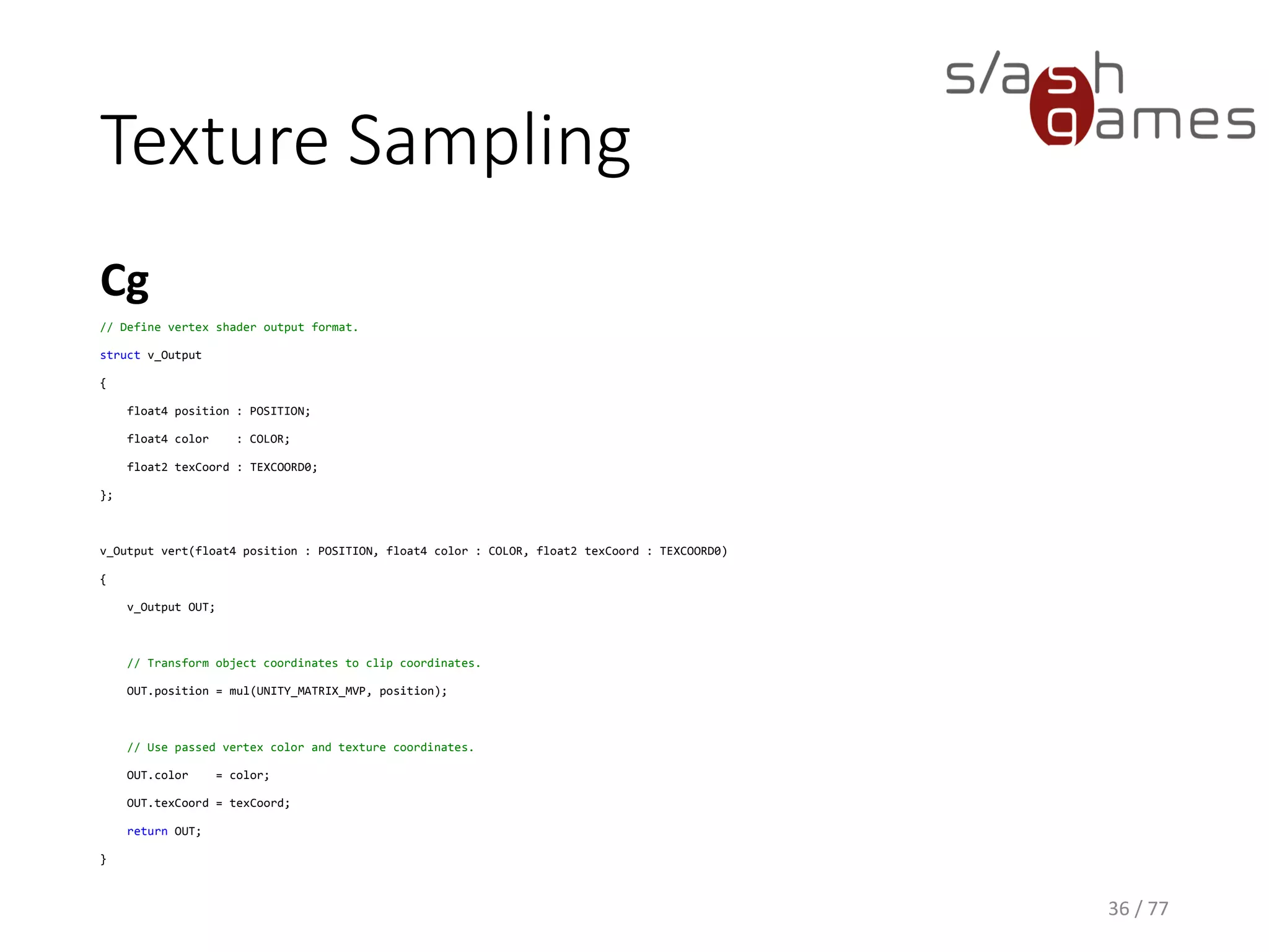 Texture Sampling
Cg
36 / 77
// Define fragment shader output format.
struct f_Output
{
float4 color : COLOR;
};
f_Output frag(v_Output v, sampler2D _Texture)
{
// Texture lookup.
f_Output OUT;
OUT.color = tex2D(_Texture, v.texCoord);
return OUT;
}
 