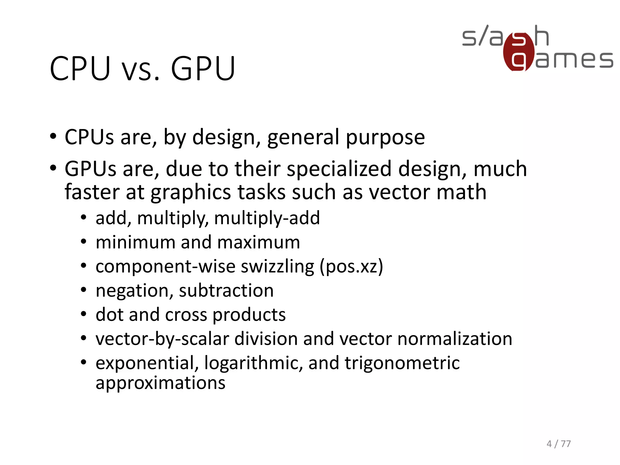 CPU vs. GPU
• CPUs are, by design, general purpose
• GPUs are, due to their specialized design, much
faster at graphics tasks such as vector math
• add, multiply, multiply-add
• minimum and maximum
• component-wise swizzling (pos.xz)
• negation, subtraction
• dot and cross products
• vector-by-scalar division and vector normalization
• exponential, logarithmic, and trigonometric
approximations
4 / 77
 