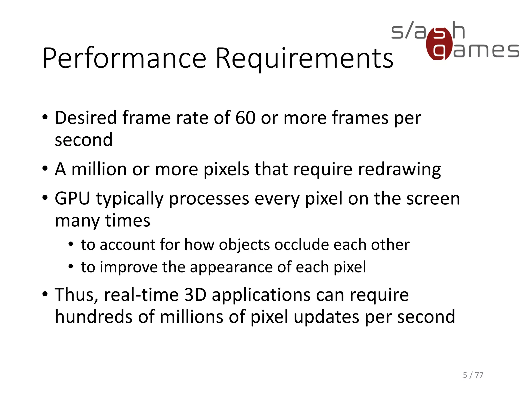 Performance Requirements
• Desired frame rate of 60 or more frames per
second
• A million or more pixels that require redrawing
• GPU typically processes every pixel on the screen
many times
• to account for how objects occlude each other
• to improve the appearance of each pixel
• Thus, real-time 3D applications can require
hundreds of millions of pixel updates per second
5 / 77
 