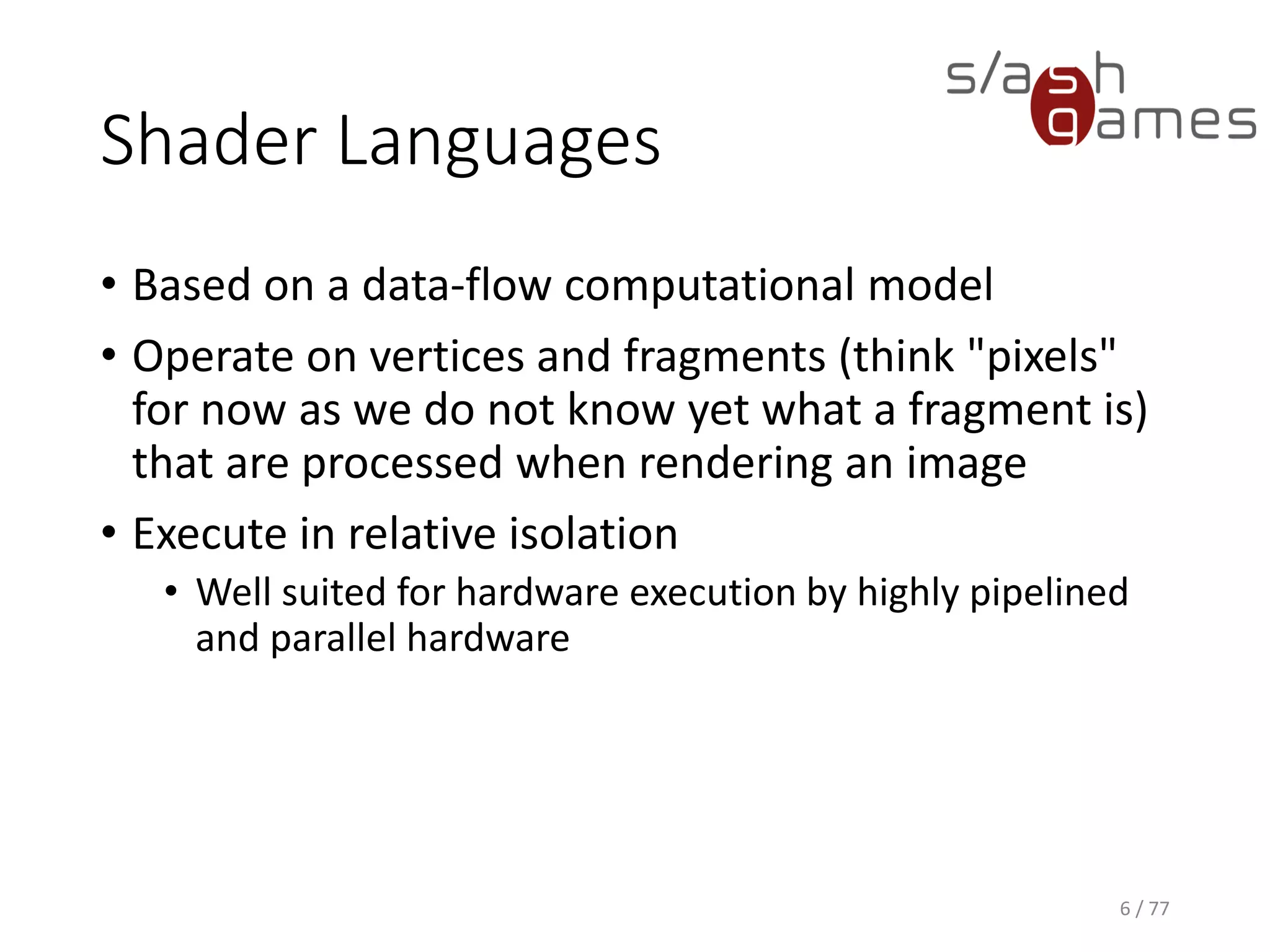 Shader Languages
• Based on a data-flow computational model
• Operate on vertices and fragments (think "pixels"
for now as we do not know yet what a fragment is)
that are processed when rendering an image
• Execute in relative isolation
• Well suited for hardware execution by highly pipelined
and parallel hardware
6 / 77
 