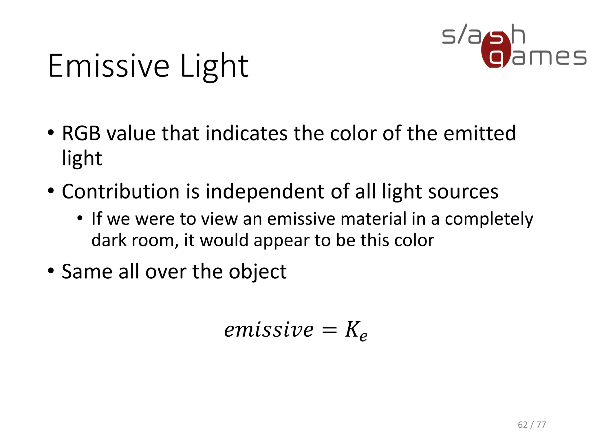 Ambient Light
• Does not appear to come from any particular
direction
• Does not depend on the light source position
• Affected by the global ambient lighting
𝑎𝑚𝑏𝑖𝑒𝑛𝑡 = 𝐾𝑎 × 𝑔𝑙𝑜𝑏𝑎𝑙𝐴𝑚𝑏𝑖𝑒𝑛𝑡
62 / 77
 