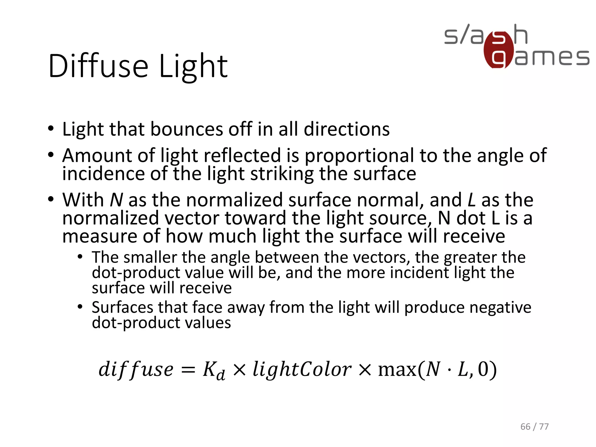 Specular Light
• Most prominent on very smooth and shiny surfaces
• Depends on the location of the viewer
• Shinier materials have smaller, tighter highlights,
whereas less shiny materials have highlights that are
more spread out
• With facing = 1 if N · L is greater than 0, and 0
otherwise, V as the normalized vector toward the
viewpoint, L as the normalized vector toward the light
source, and H as the normalized vector that is halfway
between V and L
𝑠𝑝𝑒𝑐𝑢𝑙𝑎𝑟 = 𝐾𝑆 × 𝑙𝑖𝑔ℎ𝑡𝐶𝑜𝑙𝑜𝑟 × 𝑓𝑎𝑐𝑖𝑛𝑔 × max 𝑁 ⋅ 𝐻, 0 𝑠ℎ𝑖𝑛𝑖𝑛𝑒𝑠𝑠
66 / 77
 