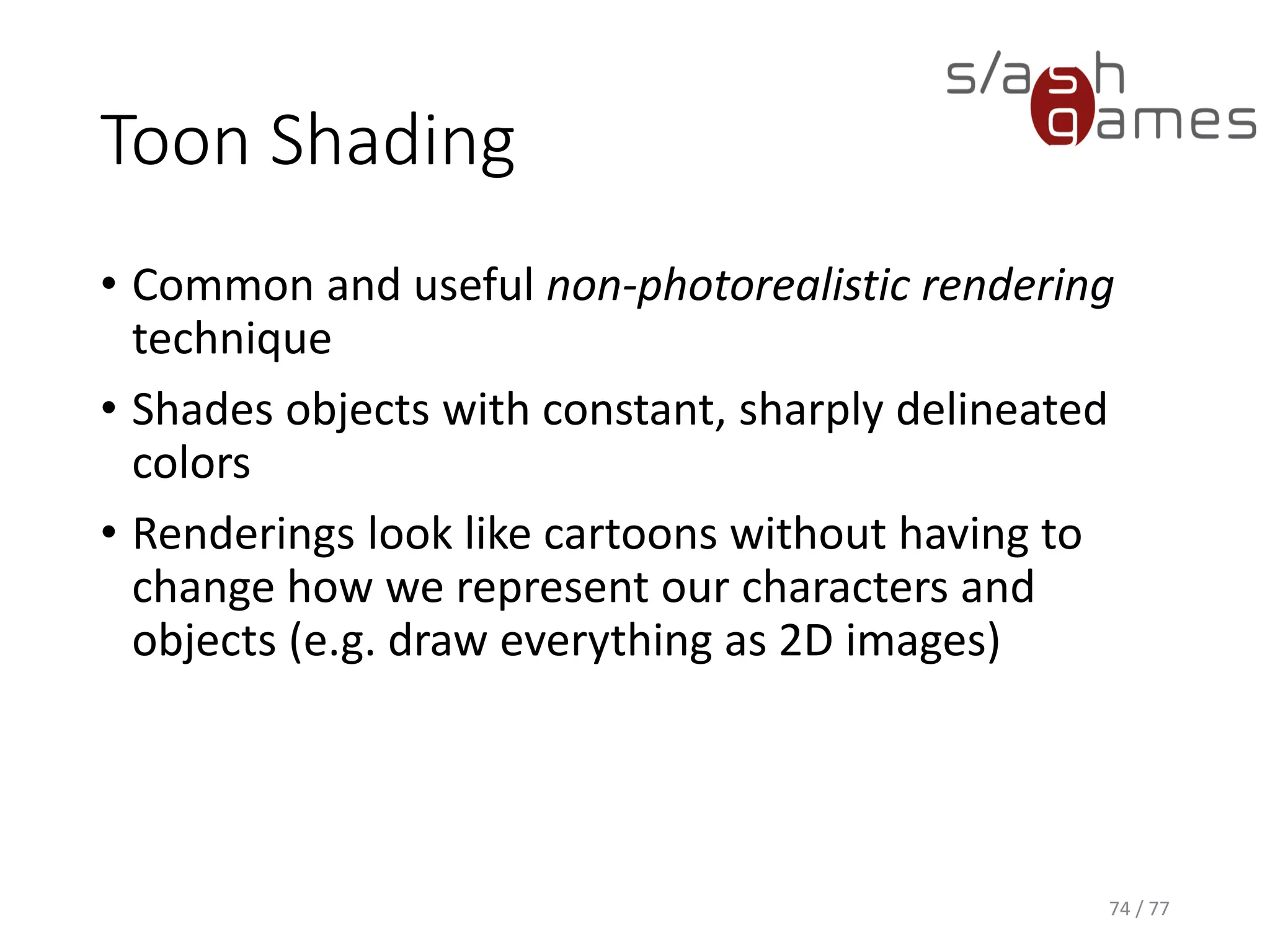 Toon Shading
Cg
74 / 77
v_Output vert(float4 position : POSITION,
float3 normal : NORMAL,
float2 texCoord : TEXCOORD0,
const uniform float _Shininess,
const uniform float4 _LightColor0)
{
v_Output OUT;
// Transform object coordinates to clip coordinates.
OUT.position = mul(UNITY_MATRIX_MVP, position);
// Compute the diffuse term.
float3 N = normalize(normal);
float3 L = normalize(_WorldSpaceLightPos0.xyz - position.xyz);
OUT.diffuse = max(dot(N, L), 0);
// Compute the specular term.
float facing = dot(N, L) > 0 ? 1 : 0;
float3 V = normalize(WorldSpaceViewDir(position));
float3 H = normalize(L + V);
OUT.specular = facing * pow(max(dot(N, H), 0), _Shininess);
// Perform edge detection
OUT.edge = max(dot(N, V), 0);
OUT.texCoord = texCoord;
return OUT;
}
 