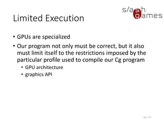 Limited Execution
• GPUs are specialized
• Our program not only must be correct, but it also
must limit itself to the restrictions imposed by the
particular profile used to compile our Cg program
• GPU architecture
• graphics API
10 / 77
 