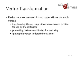 Vertex Transformation
13 / 77
• Performs a sequence of math operations on each
vertex
• transforming the vertex position into a screen position
for use by the rasterizer
• generating texture coordinates for texturing
• lighting the vertex to determine its color
 