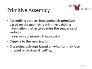 Primitive Assembly
• Assembling vertices into geometric primitives
based on the geometric primitive batching
information that accompanies the sequence of
vertices
• sequence of triangles, lines, or points
• Clipping to the view frustum
• Discarding polygons based on whether they face
forward or backward (culling)
15 / 77
 